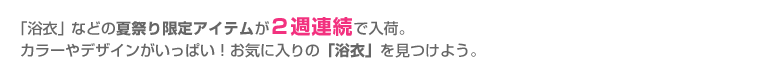 「浴衣」などの夏祭り限定アイテムが２週連続で入荷。カラーやデザインがいっぱい！お気に入りの「浴衣」を見つけよう。