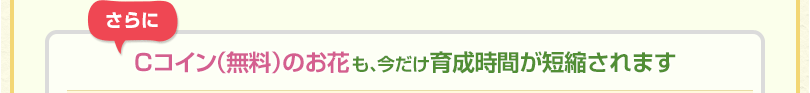 さらにCコイン（無料）のお花も、今だけ育成時間が短縮されます